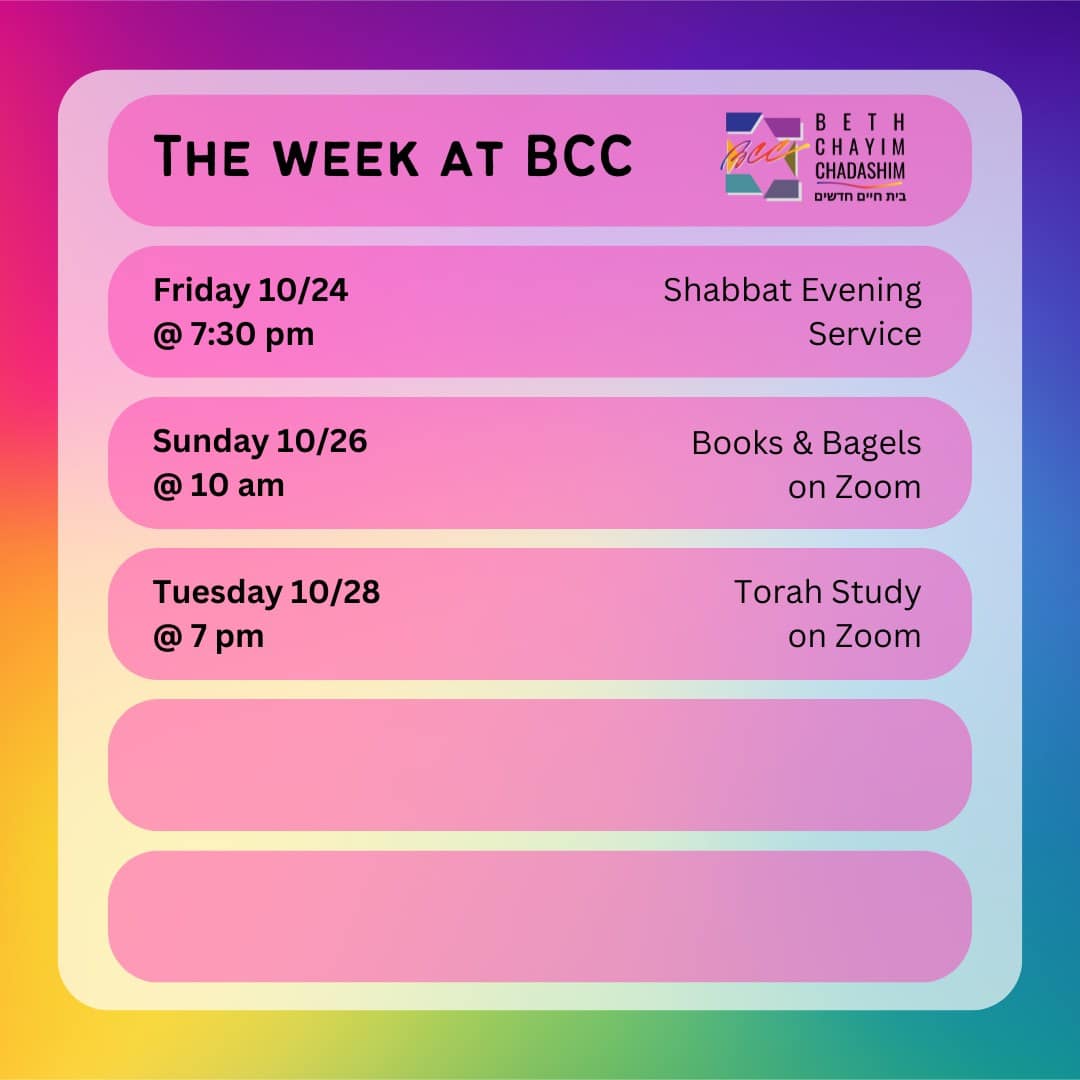 What can you look forward to at BCC this week?

✡️ Friday, October 24 at 7:30 pm: Shabbat Evening Service. In person and on Zoom. To register for Zoom, please see the BCC calendar.

📚 Sunday, October 26 at 10 am: BCC Books & Bagels Group. On Zoom only. To register for Zoom, contact Larry Nathenson at larrynath@aol.com

📖 Tuesday, October 28 at 7 pm: Torah Study. On Zoom only. To register for Zoom, please see the BCC calendar.

#BCC #BethChayimChadashim #LGBT #LGBTQ #LGBTQIA #GayJews #LesbianJews #TransJews #QueerJews #JewishLA #LosAngeles