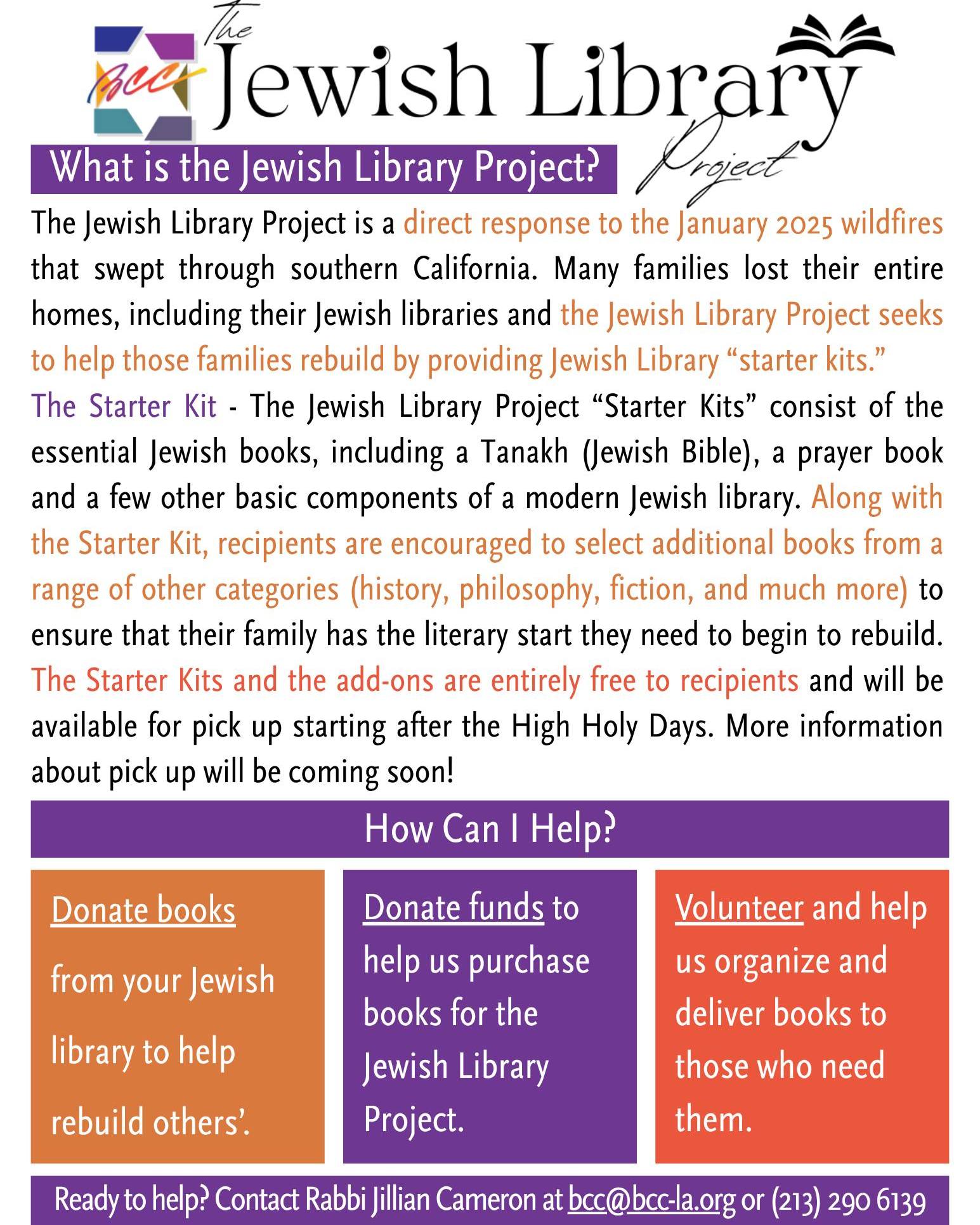 📚 What is the Jewish Library Project? 📚

The Jewish Library Project is a direct response to the January 2025 wildfires that swept through southern California. Many families lost their entire homes, including their Jewish libraries and the Jewish Library Project seeks to help those families rebuild by providing Jewish Library “starter kits.”
The Starter Kit - The Jewish Library Project “Starter Kits” consist of the essential Jewish books, including a Tanakh (Jewish Bible), a prayer book and a few other basic components of a modern Jewish library. Along with the Starter Kit, recipients are encouraged to select additional books from a range of other categories (history, philosophy, fiction, and much more) to ensure that their family has the literary start they need to begin to rebuild. The Starter Kits and the add-ons are entirely free to recipients and will be available for pick up starting after the High Holy Days. More information about pick up will be coming soon!

💫 How Can I Help? 💫

📚 Donate books from your Jewish library to help rebuild others’.
📚 Donate funds to help us purchase books for the Jewish Library Project.
📚 Volunteer and help us organize and deliver books to those who need them.
📚 Share this post to get the word out.

Ready to help? Contact Rabbi Jillian Cameron at bcc@bcc-la.org or (213) 290 6139

#JewishLibraryProject #JLP #BCC #BethChayimChadashim #LGBT #LGBTQ #LGBTQIA #GayJews #LesbianJews #TransJews #QueerJews #JewishLA #LosAngeles