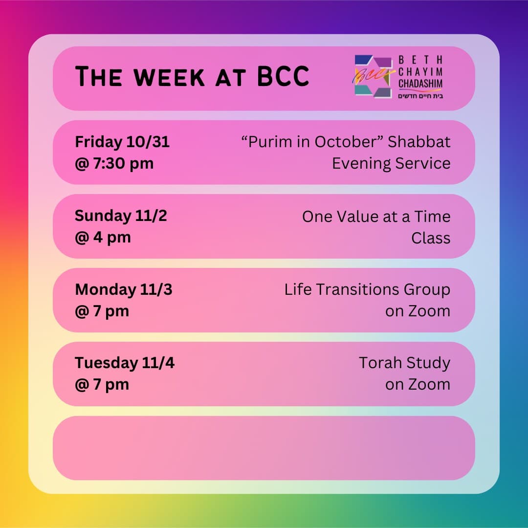 What can you look forward to at BCC this week?

✡️ Friday, October 31 at 7:30 pm: "Purim in October" Shabbat Evening Service. In person and on Zoom. To register for Zoom, please see the BCC calendar.

🤝 Sunday, November 2 at 4 pm: One Value at a Time Class. In person only. To register, go to bit.ly/BCCvalues

🫂 Monday, November 3 at 7 pm: Life Transitions Group. On Zoom only. To register for Zoom, contact the BCC office at bcc@bcc-la.org.

📖 Tuesday, November 4 at 7 pm: Torah Study. On Zoom only. To register for Zoom, please see the BCC calendar.

#BCC #BethChayimChadashim #LGBT #LGBTQ #LGBTQIA #GayJews #LesbianJews #TransJews #QueerJews #JewishLA #LosAngeles