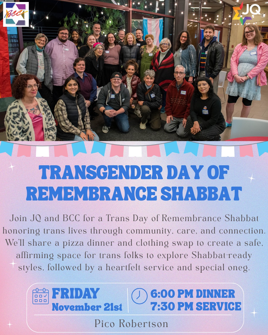 🩵💖🤍Join JQ and BCC for a Trans Day of Remembrance Shabbat honoring trans lives through community, care, and connection. 🩵💖🤍

We’ll share a pizza dinner and clothing swap to create a safe, affirming space for trans folks to explore Shabbat-ready styles, followed by a heartfelt service and special oneg. 
Please bring gently used clean clothes in all sizes, as well as unopened/unused hair and makeup products. 👗💄🕺💅

🗓️ Date: Friday, November 21st 
📍 Location: Pico Robertson
🍕6 PM Dinner + Swap | 🕯️🕯️ 7:30 PM Shabbat Service | ✨ Oneg to follow

RSVP at bit.ly/TDORshabbat2025

#BCC #BethChayimChadashim #LGBT #LGBTQ #LGBTQIA  #JQInternational #TDOR #TransgenderDayOfRemembrance #TransDayOfRemembrance #TransJews #QueerJews #GayJews #LesbianJews #NonbinaryJews #GenderqueerJews #GNC