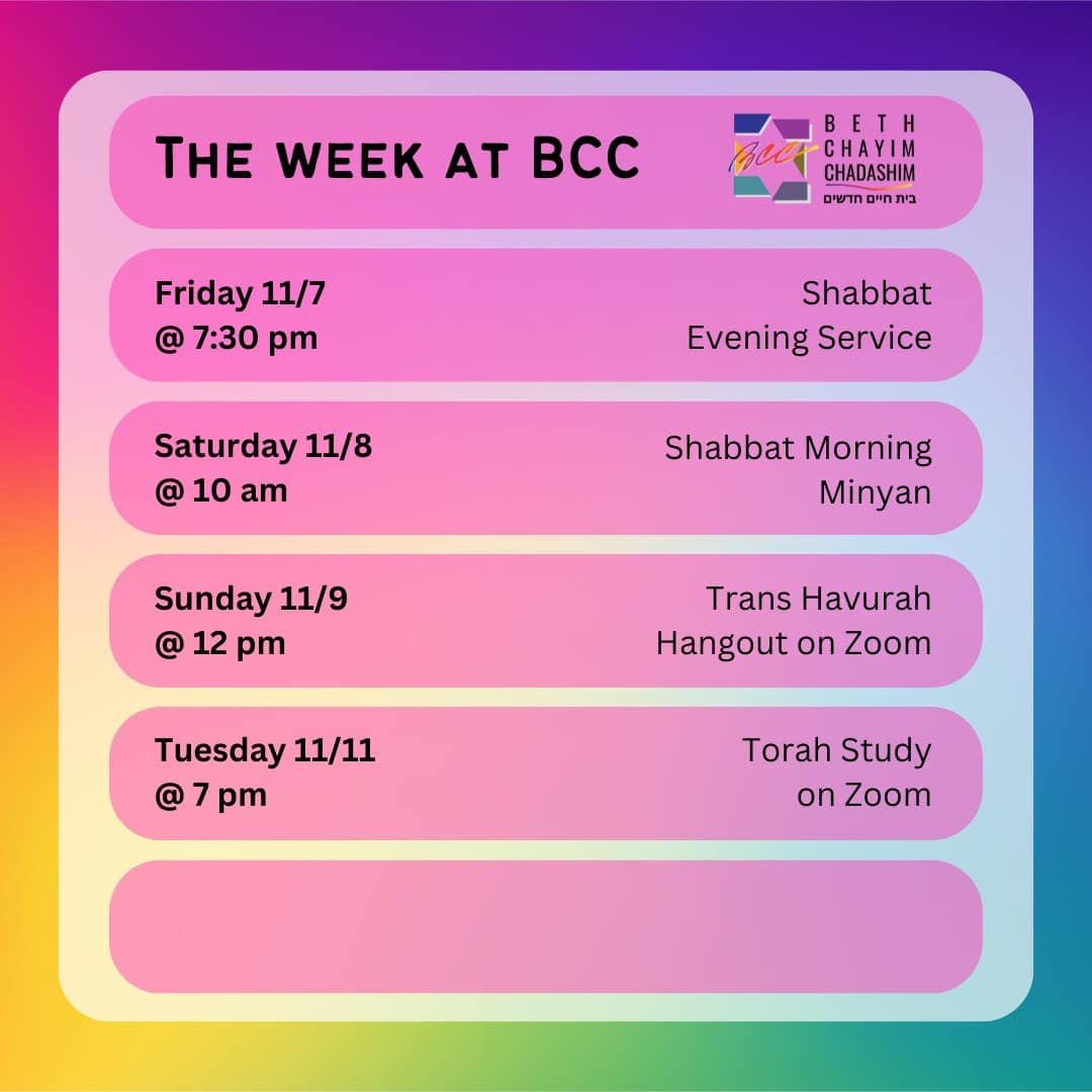 What can you look forward to at BCC this week?

✡️ Friday, November 7 at 7:30 pm: Shabbat Evening Service. In person and on Zoom. To register for Zoom, please see the BCC calendar.

🌅 Saturday, November 8 at 10 am: Shabbat Morning Minyan. In person and on Zoom. To register for Zoom, please see the BCC calendar.

🏳️‍⚧️ Sunday, November 9 at 12 pm: Trans Havurah Hangout. On Zoom only. To register for Zoom, please see the BCC calendar.

📖 Tuesday, November 11 at 7 pm: Torah Study. On Zoom only. To register for Zoom, please see the BCC calendar.

#BCC #BethChayimChadashim #LGBT #LGBTQ #LGBTQIA #GayJews #LesbianJews #TransJews #QueerJews #JewishLA #LosAngeles