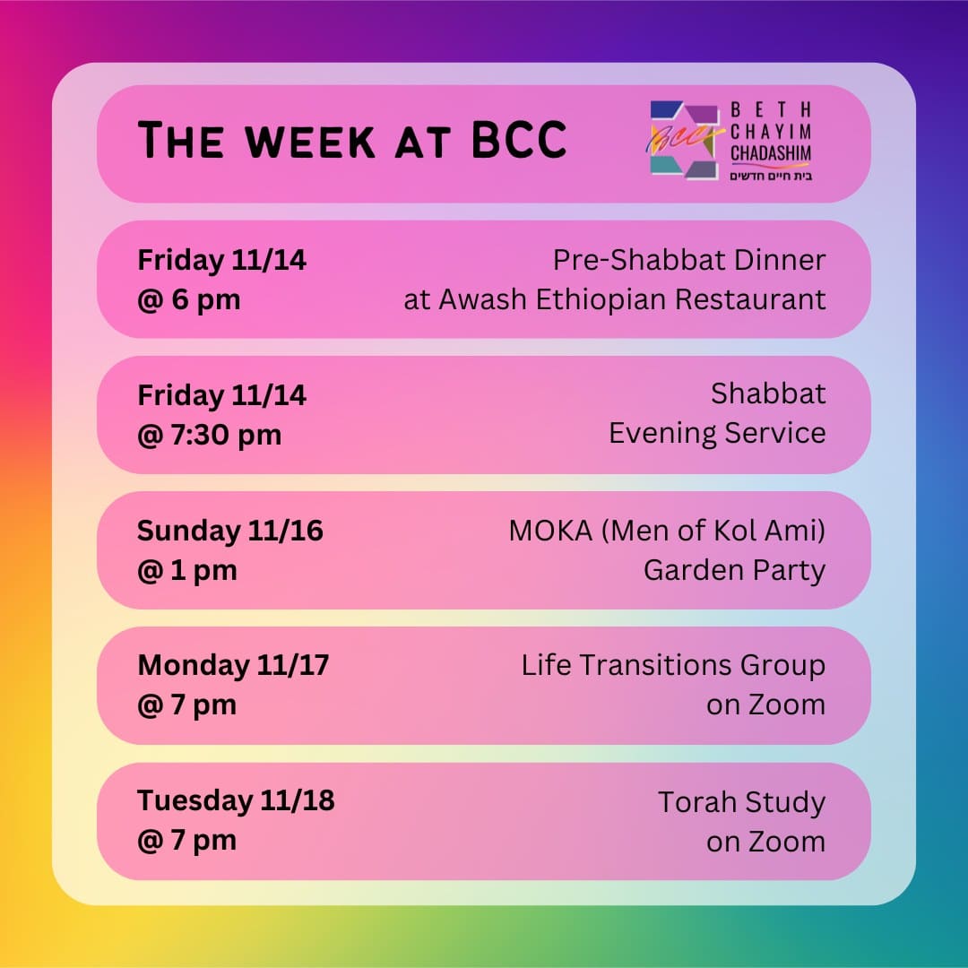 What can you look forward to at BCC this week?

🥗 Friday, November 14 at 6 pm: Pre-Shabbat Dinner at Awash Ethiopian Restaurant. In person only. To RSVP, please see the BCC weekly email.

✡️ Friday, November 14 at 7:30 pm: Shabbat Evening Service. In person and on Zoom. To register for Zoom, please see the BCC calendar.

🌺 Sunday, November 16 at 1 pm: MOKA (Men of Kol Ami) Garden Party. In person only. Cost is $25. To register, please see the BCC calendar.

🫂 Monday, November 17 at 7 pm: Life Transitions Group. On Zoom only. To register for Zoom, contact the office at bcc@bcc-la.org.

📖 Tuesday, November 18 at 7 pm: Torah Study. On Zoom only. To register for Zoom, please see the BCC calendar.

#BCC #BethChayimChadashim #LGBT #LGBTQ #LGBTQIA #GayJews #LesbianJews #TransJews #QueerJews #JewishLA #LosAngeles