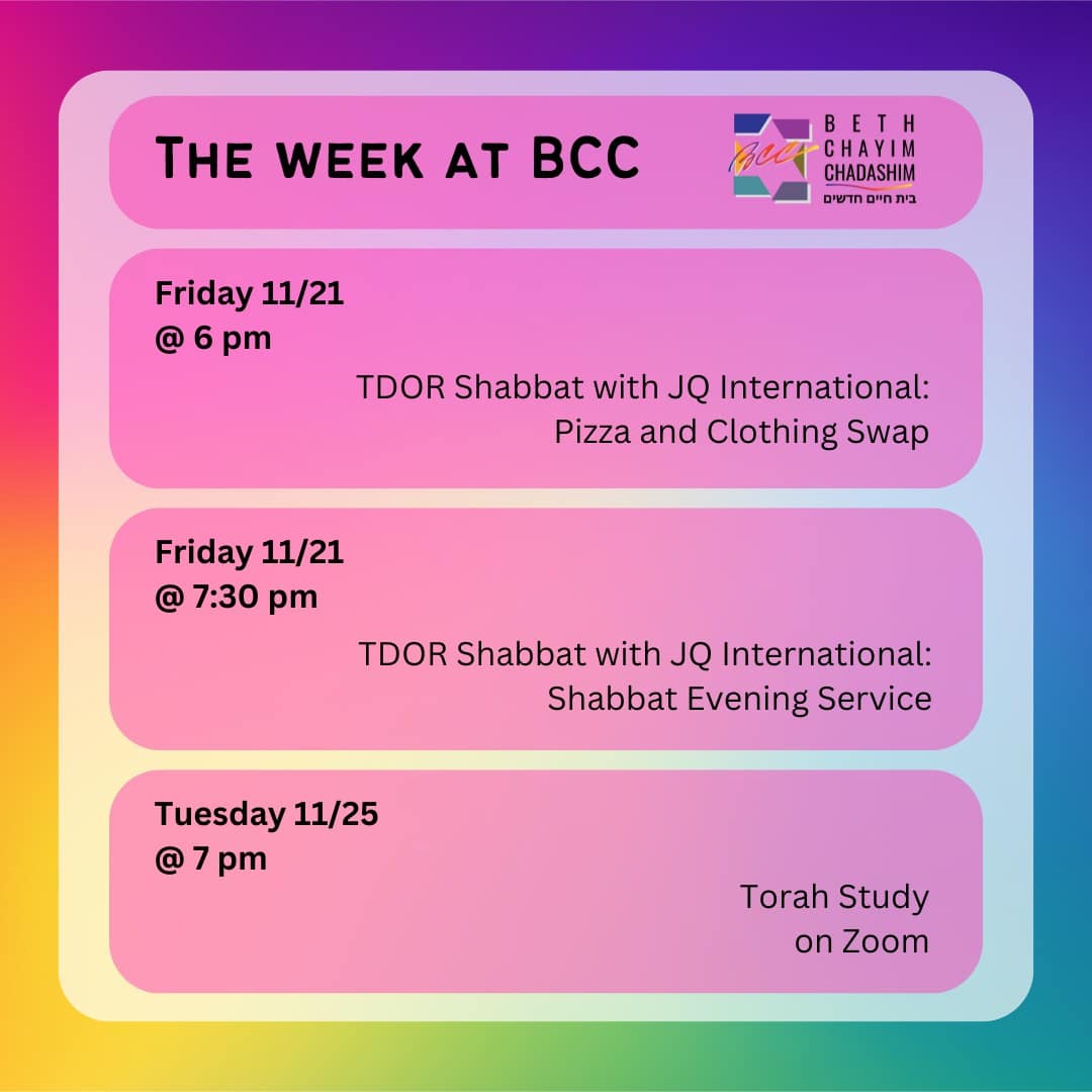 What can you look forward to at BCC this week?

🏳️‍⚧️ Friday, November 21 at 6 pm: Transgender Day of Remembrance Shabbat with JQ International: Pizza and Clothing swap. In person only. To RSVP, go to bit.ly/TDORshabbat2025

✡️ Friday, November 21 at 7:30 pm: Transgender Day of Remembrance Shabbat with JQ International: Shabbat Evening Service. In person and on Zoom. To register for Zoom, go to the BCC calendar at bcc-la.org, To RSVP for in-person, go to bit.ly/TDORshabbat2025

📖 Tuesday, November 25 at 7 pm: Torah Study. On Zoom only. To register for Zoom, go to the BCC calendar at bcc-la.org

#BCC #BethChayimChadashim #LGBT #LGBTQ #LGBTQIA #GayJews #LesbianJews #TransJews #QueerJews #JewishLA #LosAngeles #TDOR #TransgenderDayOfRemembrance #JQInternational #TorahStudyOnZoom