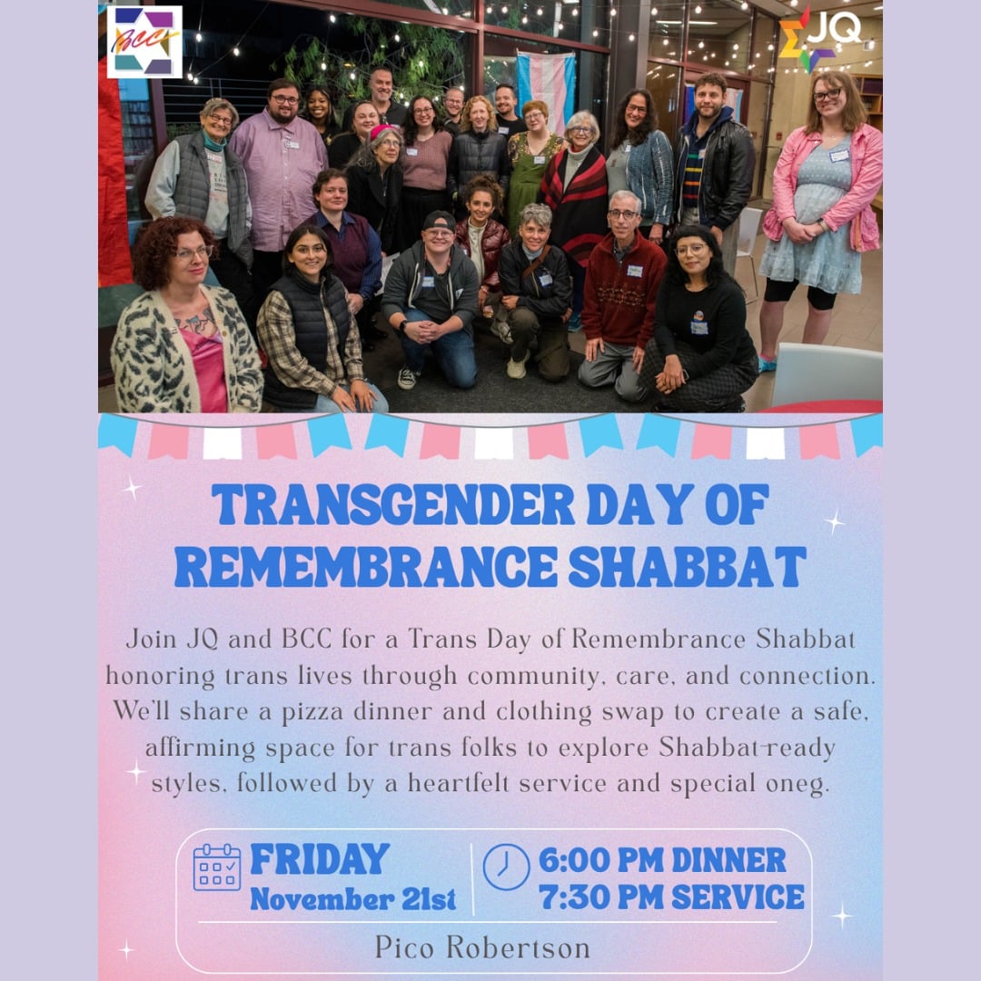 🩵💖🤍Join JQ and BCC for a Trans Day of Remembrance Shabbat honoring trans lives through community, care, and connection. 🩵💖🤍

We’ll share a pizza dinner and clothing swap at 6 pm to create a safe, affirming space for trans folks to explore Shabbat-ready styles. Then, join Rabbi Jillian Cameron and Cantorialist Emerita Fran Chalin at 7:30 pm to bring in Shabbat through soulful song, prayer, creative teachings and communal connection. Followed by a special oneg.

Please bring gently used clean clothes in all sizes, as well as unopened/unused hair and makeup products. 👗💄🕺💅

🗓️ Date: Friday, November 21st 
📍 Location: Pico Robertson
🍕6 PM Dinner + Swap | 🕯️🕯️ 7:30 PM Shabbat Service | ✨ Oneg to follow
RSVP: bit.ly/TDORshabbat2025

If you're joining virtually: 
You can join us here on Facebook Live, the BCC website, or on Zoom at 7:30 pm for the Shabbat service portion of the evening. To register for the Zoom, please click here: https://us02web.zoom.us/meeting/register/tZYoduuvpj0pGtKmDkXRJwIl4tpjOv5ojBDI