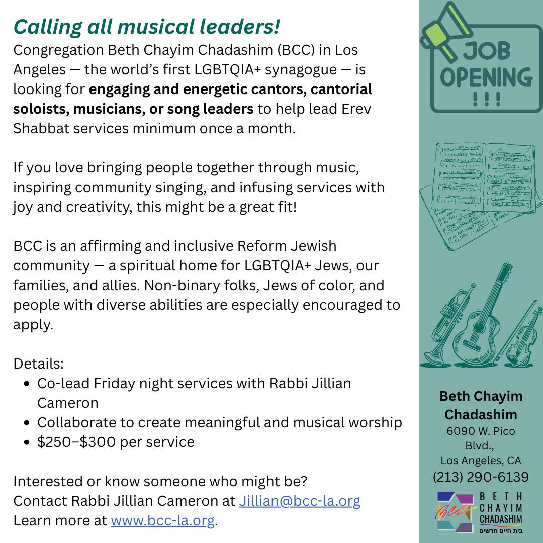 Calling all musical leaders! 
Congregation Beth Chayim Chadashim (BCC) in Los Angeles — the world’s first LGBTQIA+ synagogue — is looking for engaging and energetic cantors, cantorial soloists, musicians, or song leaders to help lead Erev Shabbat services minimum once a month.

If you love bringing people together through music, inspiring community singing, and infusing services with joy and creativity, this might be a great fit! 

BCC is an affirming and inclusive Reform Jewish community — a spiritual home for LGBTQIA+ Jews, our families, and allies. Non-binary folks, Jews of color, and people with diverse abilities are especially encouraged to apply.

Details:

Co-lead Friday night services with Rabbi Jillian Cameron
Collaborate to create meaningful and musical worship
$250–$300 per service 

Interested or know someone who might be? Share this post!
Contact Rabbi Jillian Cameron at Jillian@bcc-la.org
Learn more at www.bcc-la.org

#BCC #BethChayimChadashim #LGBT #LGBTQ #LGBTQIA #GayJews #LesbianJews #TransJews #QueerJews #JewishLA #LosAngeles #Cantor #CantorialSoloist #SongLeader