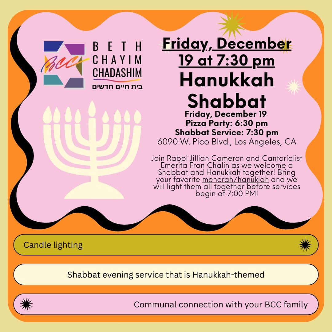 🕎 Hanukkah Shabbat 🕎 Friday, December 19 
6:30 pm - Pizza Party begins
7:00 pm - Menorah lighting
7:30 pm - Shabbat service begins

Join us for a special, Hanukkah-themed Shabbat service and candle lighting! Bring your menorahs! Join Rabbi Jillian Cameron and Cantorialist Emerita Fran Chalin as we welcome a Shabbat and Hanukkah together! Bring your favorite menorah/hanukiah and we will light them all together before services begin at 7:00 PM!

Look forward to: 
🕎 Candle lighting
🕎 Shabbat evening service that is Hanukkah-themed
🕎 Communal connection with your BCC family

🍕 RSVP for the Pizza Party at forms.gle/6D5ZkYiFTkcDvCbq8

#BCC #BethChayimChadashim #LGBT #LGBTQ #LGBTQIA #GayJews #LesbianJews #TransJews #QueerJews #JewishLA #LosAngeles #Hanukkah #Hanouca #Chanukah #Janukah