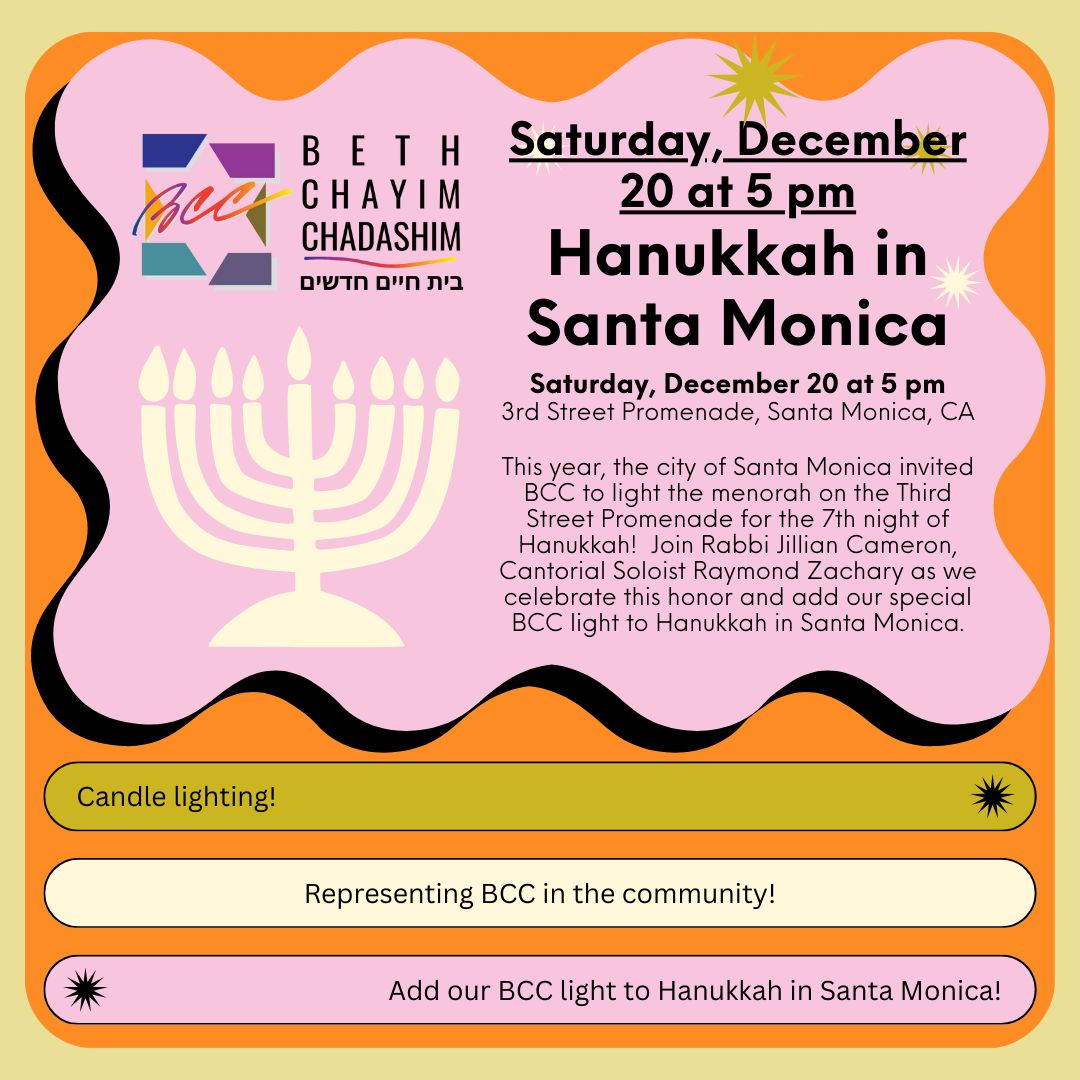 Hanukkah in Santa Monica
Saturday, December 20, at 5 PM

This year, the city of Santa Monica invited BCC to light the menorah on the Third Street Promenade for the 7th night of Hanukkah!  Join Rabbi Jillian Cameron, Cantorial Soloist Raymond Zachary as we celebrate this honor and add our special BCC light to Hanukkah in Santa Monica.

#BCC #BethChayimChadashim #LGBT #LGBTQ #LGBTQIA #SantaMonica #HanukkahInSantaMonica #GayJews #LesbianJews #TransJews #QueerJews #JewishLA #LosAngeles