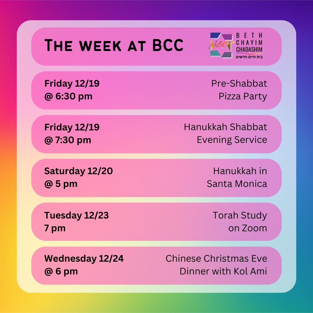 What can you look forward to at BCC this week?

🍕 Friday, December 19 at 6:30 pm: Pre-Shabbat Pizza Party. In person only. To RSVP, please see the BCC weekly email.

✡️ Friday, December 19 at 7:30 pm: HANUKKAH Shabbat Evening Service. In person and on Zoom. To register for Zoom, please go to the calendar at bcc-la.org.

🕎 Saturday, December 20 at 5 pm: Hanukkah in Santa Monica. In person only. At the 3rd Street Promenade in Santa Monica.

📖 Tuesday, December 23 at 7 pm: Torah Study. On Zoom only. To register for Zoom, please go to the calendar at bcc-la.org

🥢 Wednesday, December 24 at 6 pm: Chinese Christmas Eve Dinner with Kol Ami. In person only. RSVP at bcc@bcc-la.org.

#BCC #BethChayimChadashim #LGBT #LGBTQ #LGBTQIA #GayJews #LesbianJews #TransJews #QueerJews #JewishLA #LosAngeles #Hanukkah #Hanoucca #Janukah #ChineseChristmasDinner