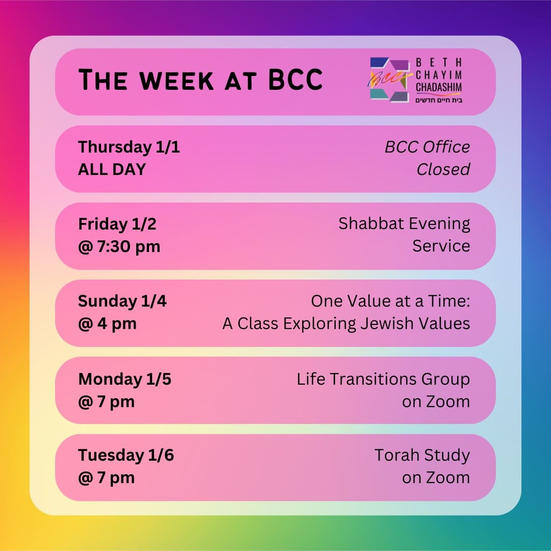 What can you look forward to at BCC this week?

🚫 Thursday, January 1, ALL DAY: BCC Office Closed

✡️ Friday, January 2 at 7:30 pm: Shabbat Evening Service. In person and on Zoom. To register for Zoom, please go to the calendar at bcc-la.org

🤝 Sunday, January 4 at 4 pm: One Value at a Time: A Class Exploring Jewish Values. In person only. To RSVP, go to bit.ly/BCCvalues

🫂 Monday, January 5 at 7 pm: Life Transitions Group. On Zoom only. To register for Zoom, contact the BCC office at bcc@bcc-la.org

📖 Tuesday, January 6 at 7 pm: Torah Study. On Zoom only. To register for Zoom, please go to the calendar at bcc-la.org

#BCC #BethChayimChadashim #LGBT #LGBTQ #LGBTQIA #GayJews #LesbianJews #TransJews #QueerJews #JewishLA #LosAngeles #JewishValues #JewishEthics