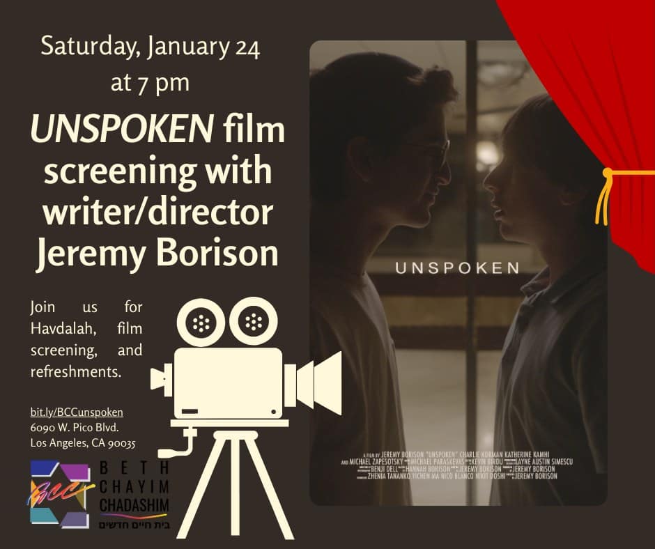 "UNSPOKEN" Film Screening with Writer/Director Jeremy Borison
Saturday, January 24, 7 pm

“UNSPOKEN” is a new, award-winning feature-length film about an Orthodox teenager grappling with his own identity who discovers a love letter written to his late grandfather by another man before the Holocaust. The evening will begin with Havdalah, followed by the film, Q&A with Jeremy Borison, the film’s writer/director, and refreshments.

“Jeremy Borison’s “UNSPOKEN” is a triumph for a debut director…a brilliantly understated film” — Forward.

RSVP today at bit.ly/BCCunspoken

#BCC #BethChayimChadashim #LGBT #LGBTQ #LGBTQIA #GayJews #LesbianJews #TransJews #QueerJews #JewishLA #LosAngeles #UnspokenFilm #FilmScreening