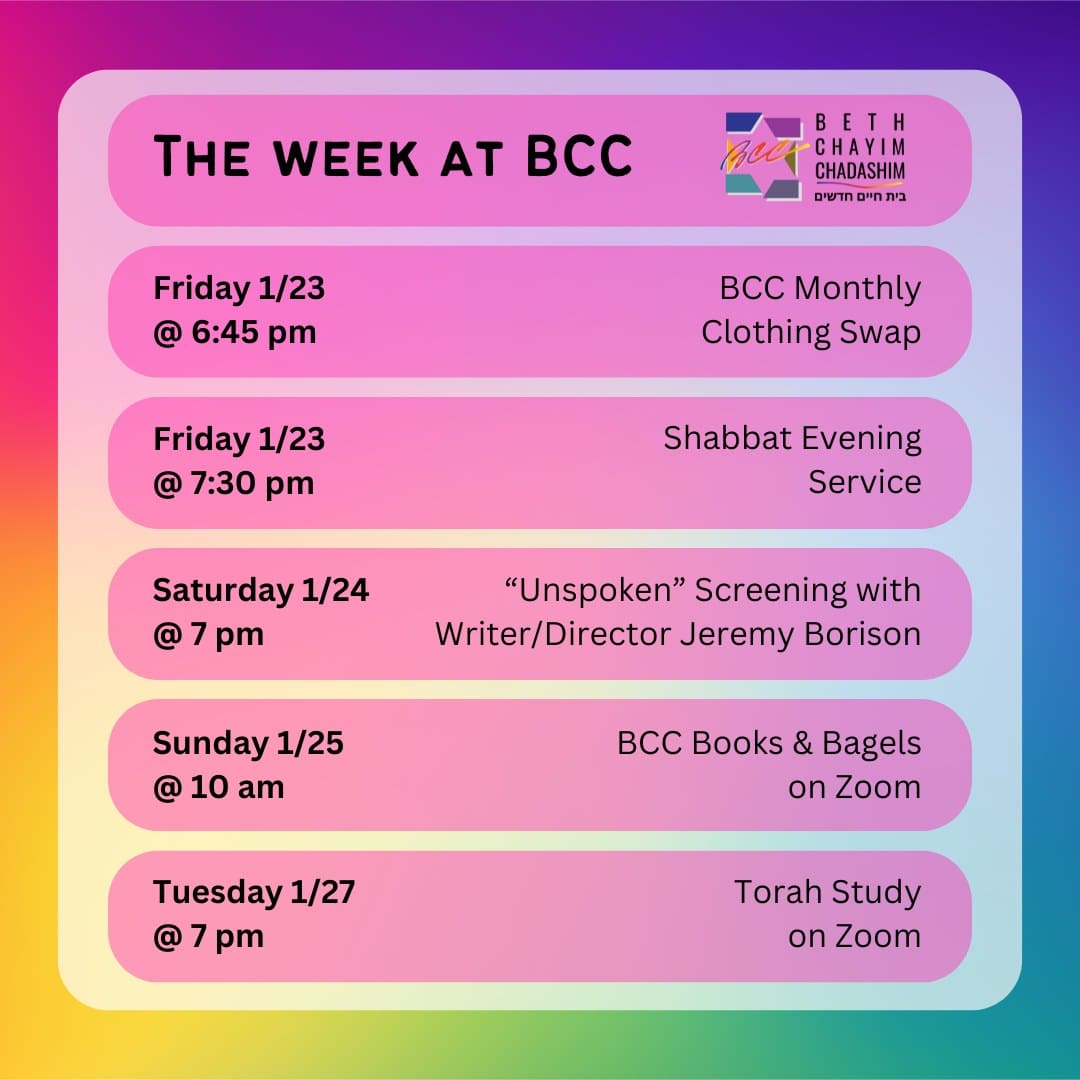 What can you look forward to at BCC this week?

👖 Friday, January 23 at 6:45 pm: BCC Monthly Clothing Swap. In person only. No RSVP required.

✡️ Friday, January 23 at 7:30 pm: Shabbat Evening Service. In person and on Zoom. To register for Zoom, please see the calendar on bcc-la.org.

🍿 Saturday, January 24 at 7 pm: "Unspoken" screening with writer/director Jeremy Borison. In person only. To RSVP, got to bit.ly/BCCunspoken

📚 Sunday, January 25 at 10 am: BCC Books & Bagels. On Zoom only. To register for Zoom, contact Larry Nathenson at larrynath@aol.com

📖 Tuesday, January 27 at 7 pm: Torah Study. On Zoom only. To register for Zoom, please see the calendar on bcc-la.org.

#BCC #BethChayimChadashim #LGBT #LGBTQ #LGBTQIA #GayJews #LesbianJews #TransJews #QueerJews #JewishLA #LosAngeles