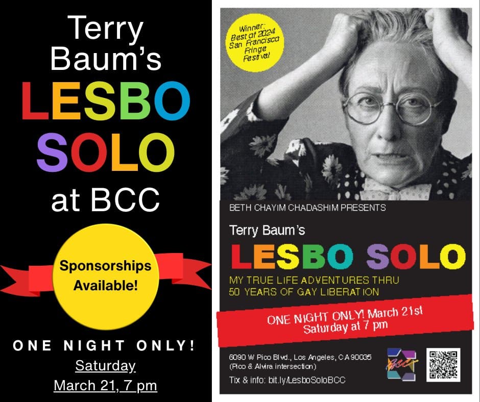 Join us in March for this exciting event! One night only!

🎭 Lesbo Solo 🎭
Saturday, March 21 at 7 pm

Slightly world-renowned lesbian playwright, Terry Baum, has both created and ridden the wave of history that has freed gay people. She tells that true story in Lesbo Solo, My True Life Adventures thru 50 Years of Gay Liberation, which won Best of Fringe at the 2024 S.F. Fringe Fest, and was a big hit at World Pride D.C. this year. The play begins in 1963, when Terry’s beloved high school teacher, Miss Perl (yes, our own beloved Harriet Perl!), is threatened with being fired over rumors that she’s a lesbian. Lesbo Solo ends 50 years later, with the astonishing redemption of Miss Perl in a world that has been transformed for lesbians and gays. In between those two events, Terry grows from a homophobic teenager to a pioneering lesbian playwright who demands to be honored by her reluctant parents — and marches in the Pride Parade in a contingent so politically incorrect that no one will march with her! The powerful arc of the gay liberation movement over five decades is seen through Terry’s moving and hilarious personal narrative.

Sponsorships available!

Get your tickets today: bit.ly/LesboSoloBCC

#BCC #BethChayimChadashim #LGBT #LGBTQ #LGBTQIA #GayJews #LesbianJews #TransJews #QueerJews #JewishLA #LosAngeles #LATheatre #LesbianTheatre #LosAngelesTheatre
