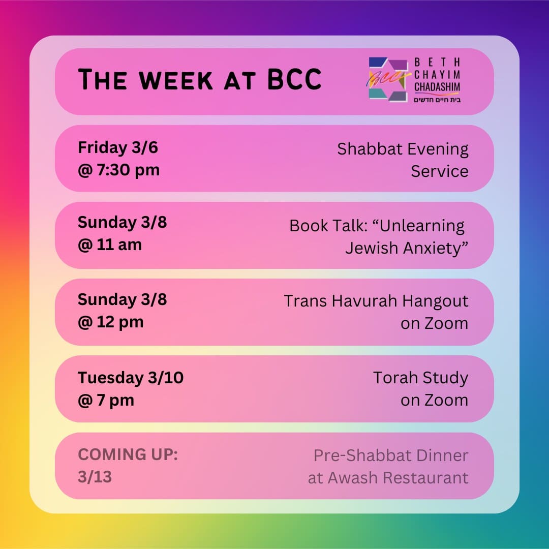 What can you look forward to at BCC this week?

✡️ Friday, March 6 at 7:30 pm: Shabbat Evening Service. In person and on Zoom. To register for Zoom, go to the calendar at bcc-la.org.

😰 Sunday, March 8 at 11 am: Book Talk: "Unlearning Jewish Anxiety". In person only. To RSVP, go to bit.ly/BCCanxietytalk

🏳️‍⚧️ Sunday, March 8 at 12 pm: Trans Havurah Hangout. On Zoom only. To register for Zoom, go to the calendar at bcc-la.org.

📖 Tuesday, March 10 at 7 pm: Torah Study. On Zoom only. To register for Zoom, go to the calendar at bcc-la.org.

#BCC #BethChayimChadashim #LGBT #LGBTQ #LGBTQIA #GayJews #LesbianJews #TransJews #QueerJews #JewishLA #LosAngeles