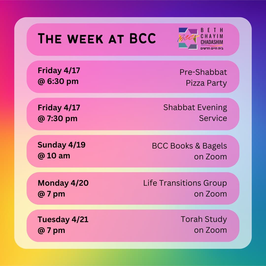 What can you look forward to at BCC this week?

🍕 Friday, April 17 at 6:30 pm: Pre-Shabbat Pizza Party. In person only. To RSVP, please see the BCC weekly email.

✡️ Friday, April 17 at 7:30 pm: Shabbat Evening Service. In person and on Zoom. To register for Zoom, please see the calendar at bcc-la.org.

📚 Sunday, April 19 at 10 am: BCC Books & Bagels. On Zoom only. To register for Zoom, contact Larry Nathenson at larrynath@aol.com.

🫂 Monday, April 20 at 7 pm: Life Transitions Group. On Zoom only. For more information, contact the BCC office at bcc@bcc-la.org.

📖 Tuesday, April 21 at 7 pm: Torah Study. On Zoom only. To register for Zoom, please see the calendar at bcc-la.org.

#BCC #BethChayimChadashim #LGBT #LGBTQ #LGBTQIA #GayJews #LesbianJews #TransJews #QueerJews #JewishLA #LosAngeles