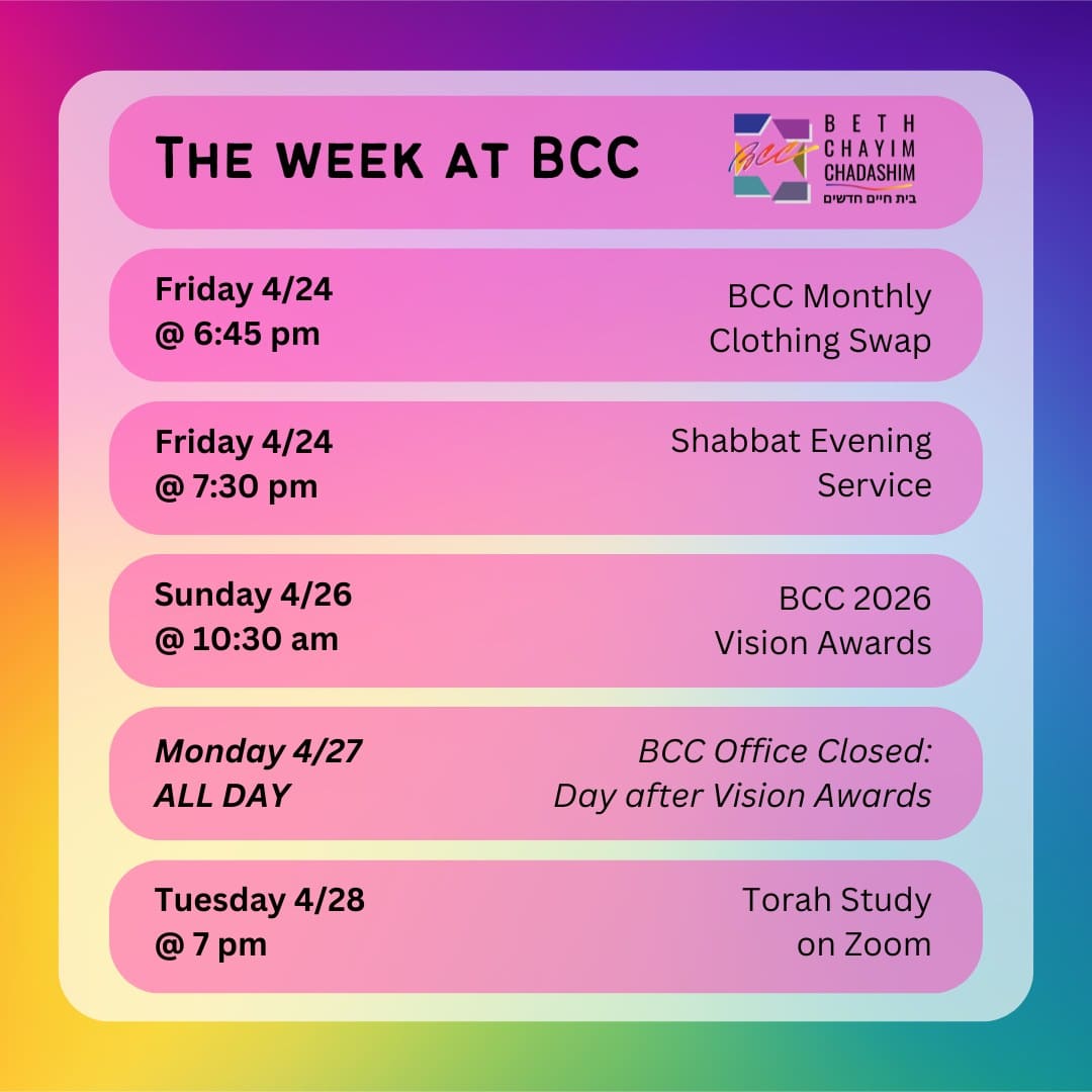 What can you look forward to at BCC this week?

👖 Friday, April 24 at 6:45 pm: BCC Monthly Clothing Swap. In person only. No RSVP required.

✡️ Friday, April 24 at 7:30 pm: Shabbat Evening Service. In person and on Zoom. To register for Zoom, please see the calendar at bcc-la.org.

🏆 Sunday, April 26 at 10:30 am: BCC 2026 Vision Awards. In person only. Registration closes today. Register at bit.ly/BCCVisionAwards2026

🚫 Monday, April 27, ALL DAY: BCC Office Closed: Day after Vision Awards.

📖 Tuesday, April 28 at 7 pm: Torah Study. On Zoom only. To register for Zoom, please see the calendar at bcc-la.org.

#BCC #BethChayimChadashim #LGBT #LGBTQ #LGBTQIA #GayJews #LesbianJews #TransJews #QueerJews #JewishLA #LosAngeles