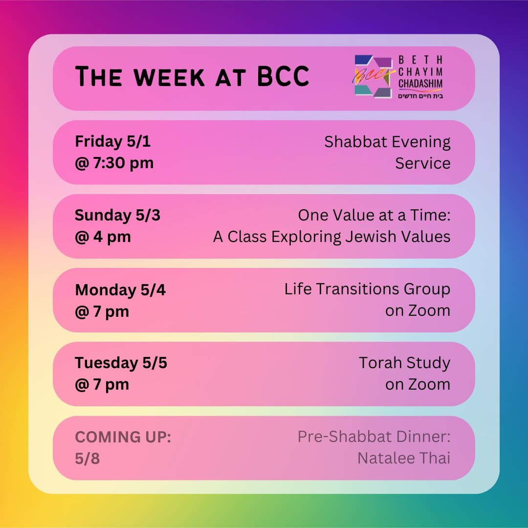 What can you look forward to a BCC this week?

✡️ Friday, May 1 at 7:30 pm: Shabbat Evening Service. In person and on Zoom. To register for Zoom, please see the calendar at bcc-la.org.

🤝 Sunday, May 3 at 4 pm: One Value at a Time: A Class Exploring Jewish Values. In person only. To RSVP, go to bit.ly/BCCvalues

🫂 Monday, May 4 at 7 pm: Life Transitions Group. On Zoom only. To register for Zoom, contact the BCC office at bcc@bcc-la.org.

📖 Tuesday, May 5 at 7 pm: Torah Study. On Zoom only. To register for Zoom, please see the calendar at bcc-la.org.

#BCC #BethChayimChadashim #LGBT #LGBTQ #LGBTQIA #GayJews #LesbianJews #TransJews #QueerJews #JewishLA #LosAngeles