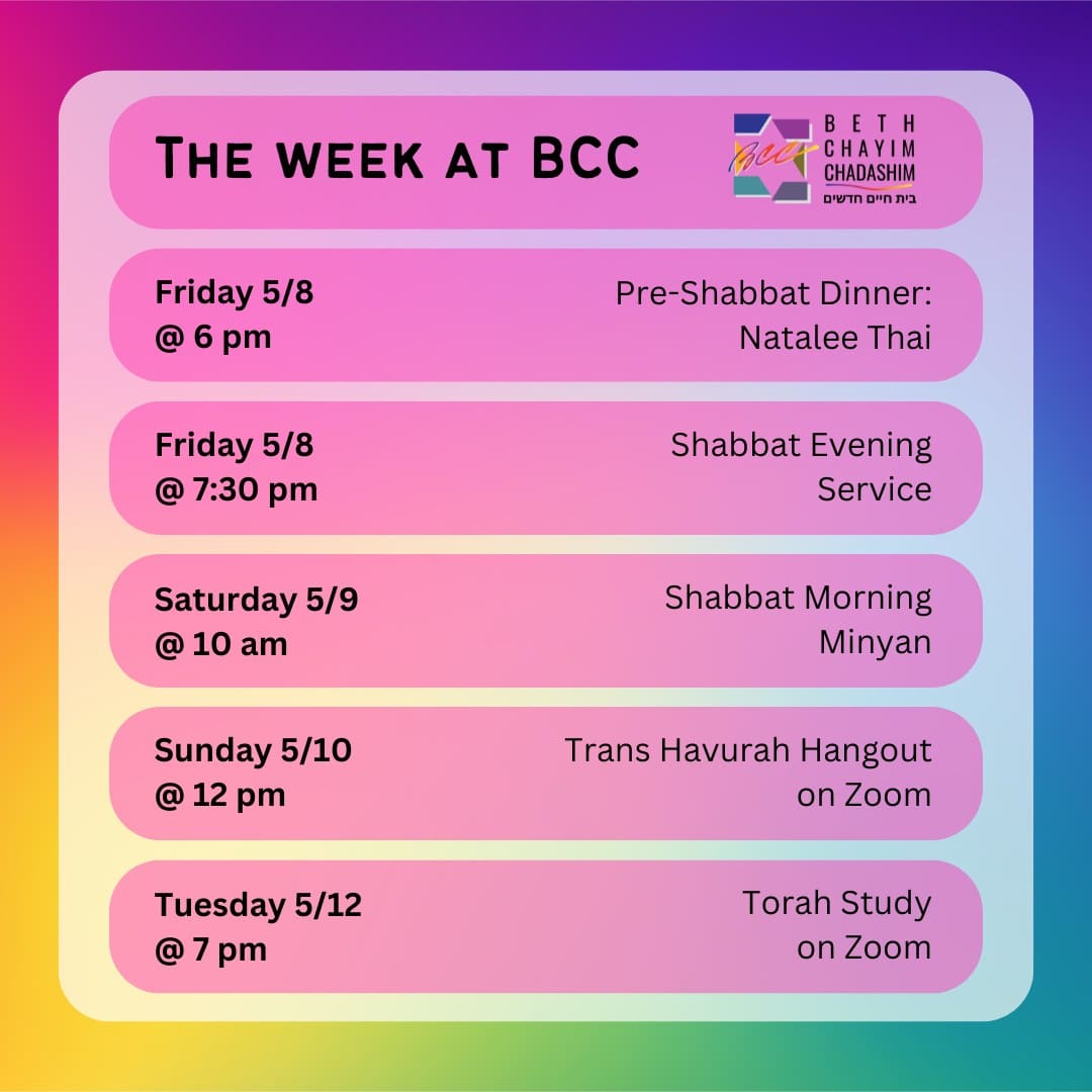 What can you look forward to a BCC this week?

🍲 Friday, May 8 at 6 pm: Pre-Shabbat Dinner at Natalee Thai. In person only. To RSVP, please see the BCC weekly email.

✡️ Friday, May 8 at 7:30 pm: Shabbat Evening Service. In person and on Zoom. To register for Zoom, please see the calendar at bcc-la.org.

🌅 Saturday, May 9 at 10 am: Shabbat Morning Minyan. In person and on Zoom. To register for Zoom, please see the calendar at bcc-la.org.

🏳️‍⚧️ Sunday, May 10 at 12 pm: Trans Havurah Hangout. On Zoom only. To register for Zoom, please see the calendar at bcc-la.org.

📖 Tuesday, May 12 at 7 pm: Torah Study. On Zoom only. To register for Zoom, please see the calendar at bcc-la.org.

#BCC #BethChayimChadashim #LGBT #LGBTQ #LGBTQIA #GayJews #LesbianJews #TransJews #QueerJews #JewishLA #LosAngeles
