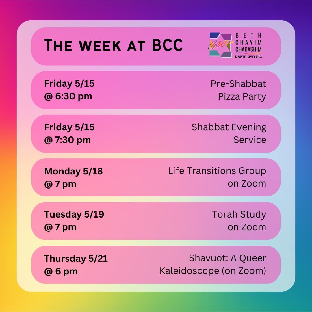What can you look forward to at BCC this week?

🍕 Friday, May 15 at 6:30 pm: Pre-Shabbat Pizza Party. In person only. To RSVP, please see the BCC weekly email.

✡️ Friday, May 15 at 7:30 pm: Shabbat Evening Service. In person and on Zoom. To register for Zoom, please see the calendar at bcc-la.org.

🫂 Monday, May 18 at 7 pm: Life Transitions Group. On Zoom only. For more information, contact the BCC office at bcc@bcc-la.org.

📖 Tuesday, May 19 at 7 pm: Torah Study. On Zoom only. To register for Zoom, please see the calendar at bcc-la.org.

🌃 Thursday, May 21 at 6 pm: Shavuot: A Queer Kaleidoscope. On Zoom only. To register for Zoom, go to bit.ly/queershavuot2026

#BCC #BethChayimChadashim #LGBT #LGBTQ #LGBTQIA #GayJews #LesbianJews #TransJews #QueerJews #JewishLA #LosAngeles