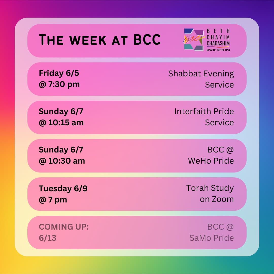 What can you look forward to at BCC this week?

✡️ Friday, June 5 at 7:30 pm: Shabbat Evening Service. In person and on Zoom. To register for Zoom, please see the calendar on bcc-la.org.

💗 Sunday, June 7 at 10:15 am: Interfaith Pride Service. In person only. Before WeHo Pride on the corner of LaCienega and Santa Monica Boulevards.

🏳️‍🌈 Sunday, June 7 at 10:30 am: BCC @ WeHo Pride. In person only. To RSVP to march with BCC, please go to bcc-la.org.

📖 Tuesday, June 9 at 7 pm: Torah Study. On Zoom only. To register for Zoom, please see the calendar on bcc-la.org.

#BCC #BethChayimChadashim #LGBT #LGBTQ #LGBTQIA #GayJews #LesbianJews #TransJews #QueerJews #JewishLA #LosAngeles #WeHoPride #PrideMonth #Pride2026