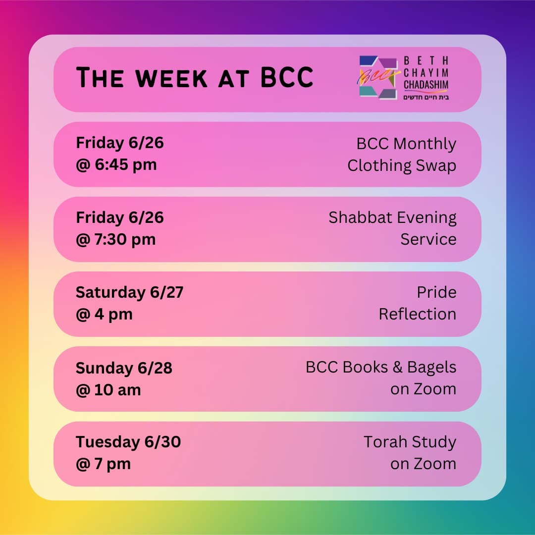 What can you look forward to at BCC this week?

👖 Friday, June 26 at 6:45 pm: BCC Monthly Clothing Swap. In person only. No RSVP required.

✡️ Friday, June 26 at 7:30 pm: Shabbat Evening Service. In person and on Zoom. To register for Zoom, please see the calendar at bcc-la.org.

🪷 Saturday, June 27 at 4 pm: Pride Reflection. In person only. To RSVP, go to bit.ly/BCCprideReflect

📚 Sunday, June 28 at 10 am: BCC Books & Bagels Group. On Zoom only. To register for Zoom, contact Larry Nathenson at larrynath@aol.com

📖 Tuesday, June 30 at 7 pm: Torah Study. On Zoom only. To register for Zoom, please see the calendar at bcc-la.org.

#BCC #BethChayimChadashim #LGBT #LGBTQ #LGBTQIA #GayJews #LesbianJews #TransJews #QueerJews #JewishLA #LosAngeles